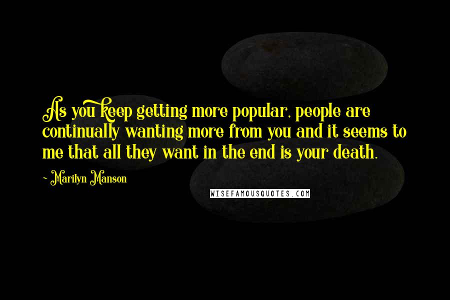 Marilyn Manson Quotes: As you keep getting more popular, people are continually wanting more from you and it seems to me that all they want in the end is your death.
