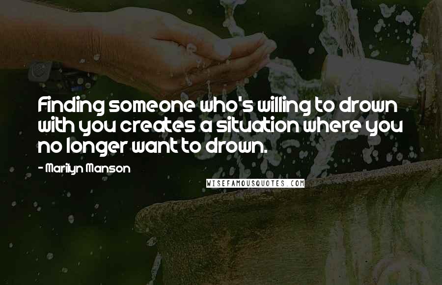 Marilyn Manson Quotes: Finding someone who's willing to drown with you creates a situation where you no longer want to drown.