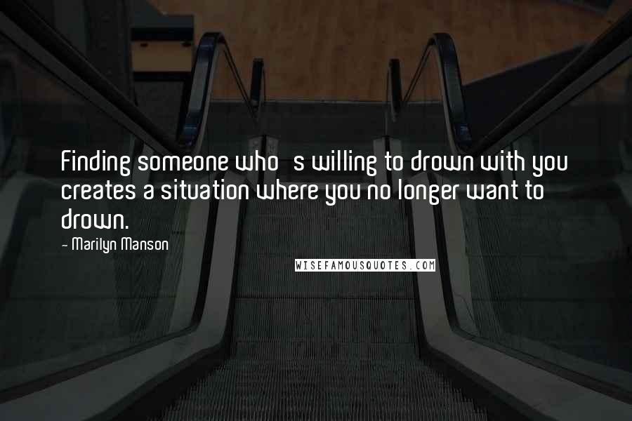 Marilyn Manson Quotes: Finding someone who's willing to drown with you creates a situation where you no longer want to drown.