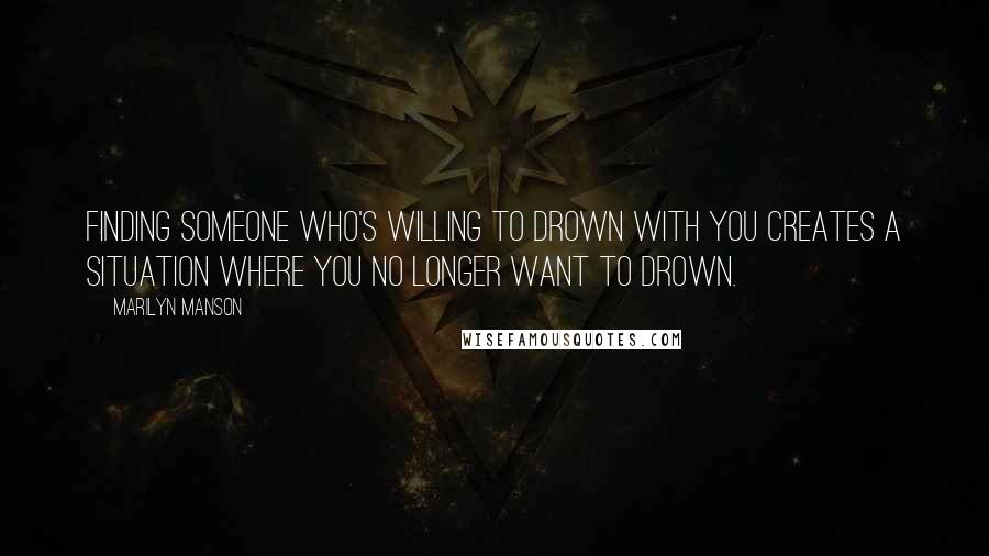 Marilyn Manson Quotes: Finding someone who's willing to drown with you creates a situation where you no longer want to drown.