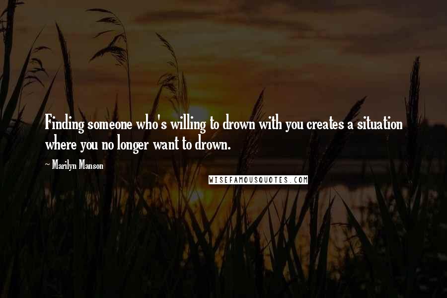 Marilyn Manson Quotes: Finding someone who's willing to drown with you creates a situation where you no longer want to drown.