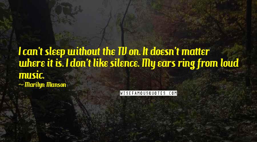 Marilyn Manson Quotes: I can't sleep without the TV on. It doesn't matter where it is. I don't like silence. My ears ring from loud music.