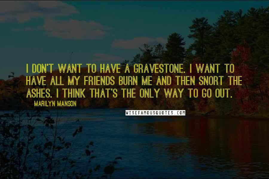 Marilyn Manson Quotes: I don't want to have a gravestone. I want to have all my friends burn me and then snort the ashes. I think that's the only way to go out.