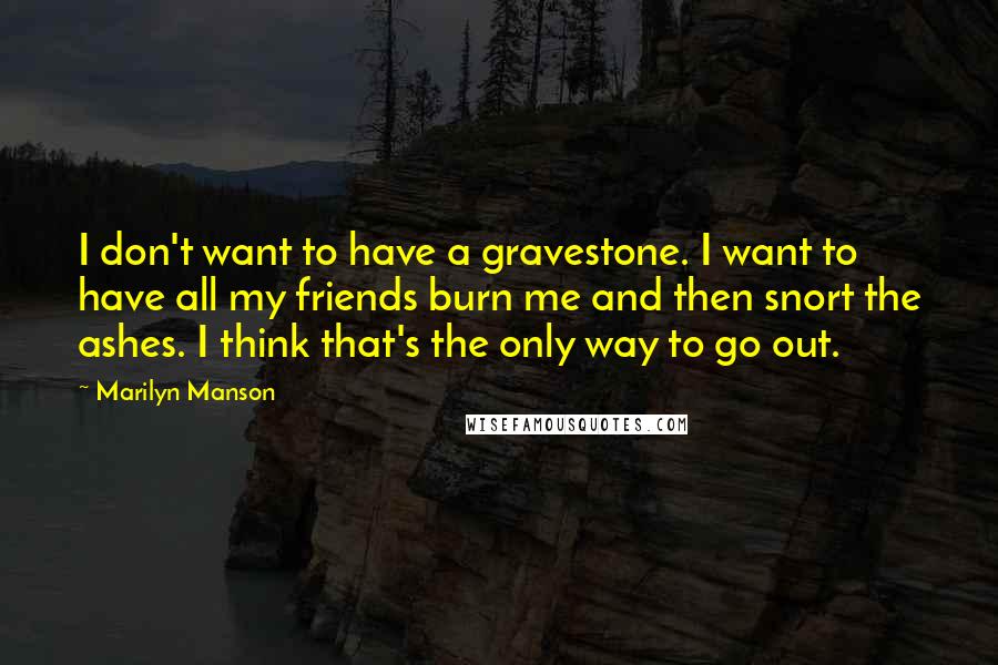 Marilyn Manson Quotes: I don't want to have a gravestone. I want to have all my friends burn me and then snort the ashes. I think that's the only way to go out.