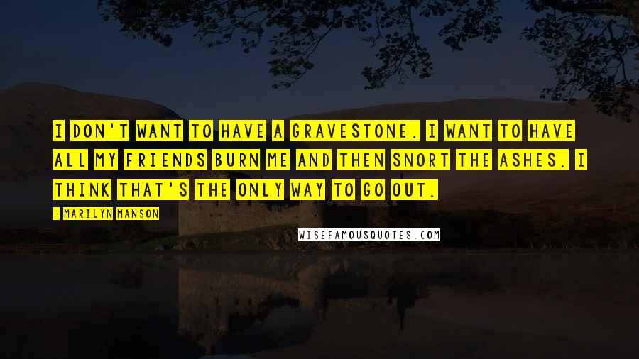 Marilyn Manson Quotes: I don't want to have a gravestone. I want to have all my friends burn me and then snort the ashes. I think that's the only way to go out.