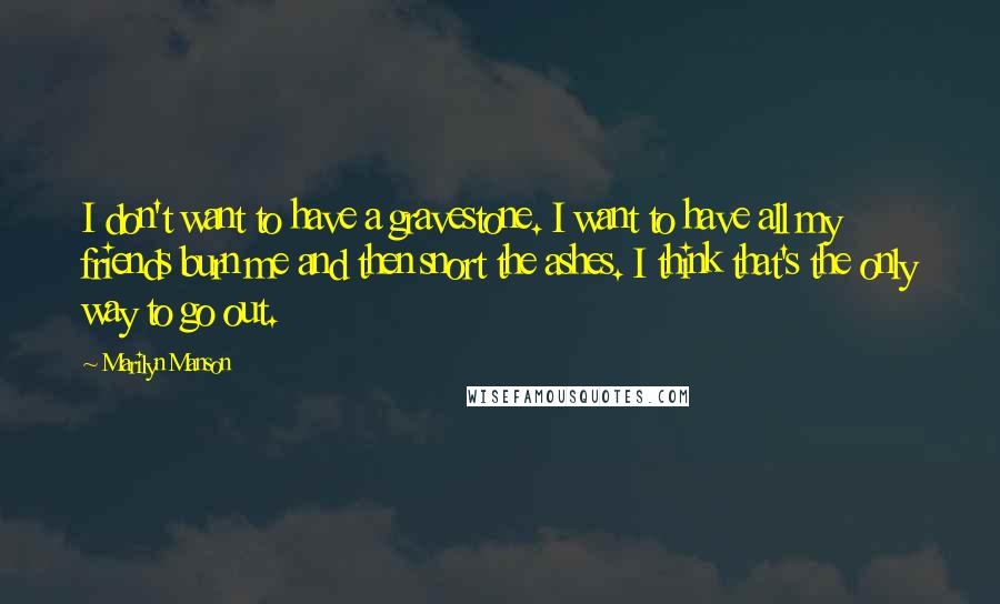 Marilyn Manson Quotes: I don't want to have a gravestone. I want to have all my friends burn me and then snort the ashes. I think that's the only way to go out.