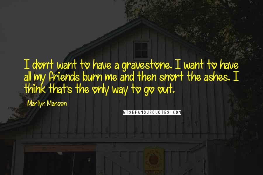 Marilyn Manson Quotes: I don't want to have a gravestone. I want to have all my friends burn me and then snort the ashes. I think that's the only way to go out.