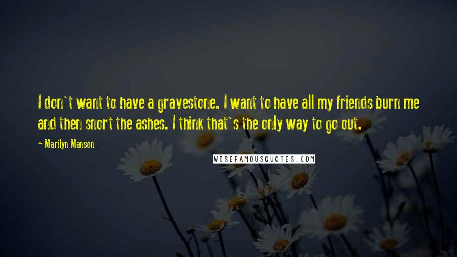 Marilyn Manson Quotes: I don't want to have a gravestone. I want to have all my friends burn me and then snort the ashes. I think that's the only way to go out.