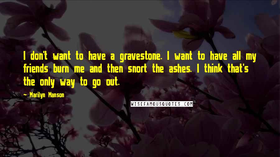 Marilyn Manson Quotes: I don't want to have a gravestone. I want to have all my friends burn me and then snort the ashes. I think that's the only way to go out.