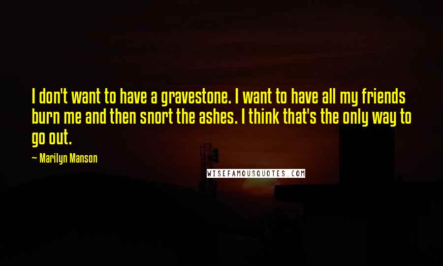 Marilyn Manson Quotes: I don't want to have a gravestone. I want to have all my friends burn me and then snort the ashes. I think that's the only way to go out.