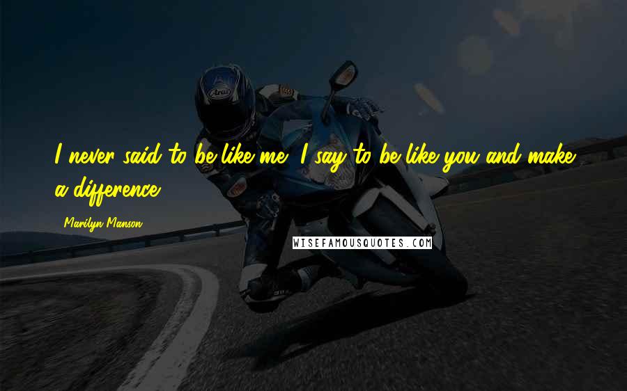 Marilyn Manson Quotes: I never said to be like me, I say to be like you and make a difference.
