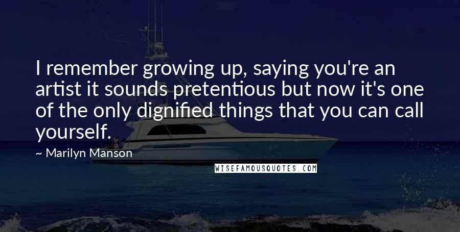 Marilyn Manson Quotes: I remember growing up, saying you're an artist it sounds pretentious but now it's one of the only dignified things that you can call yourself.