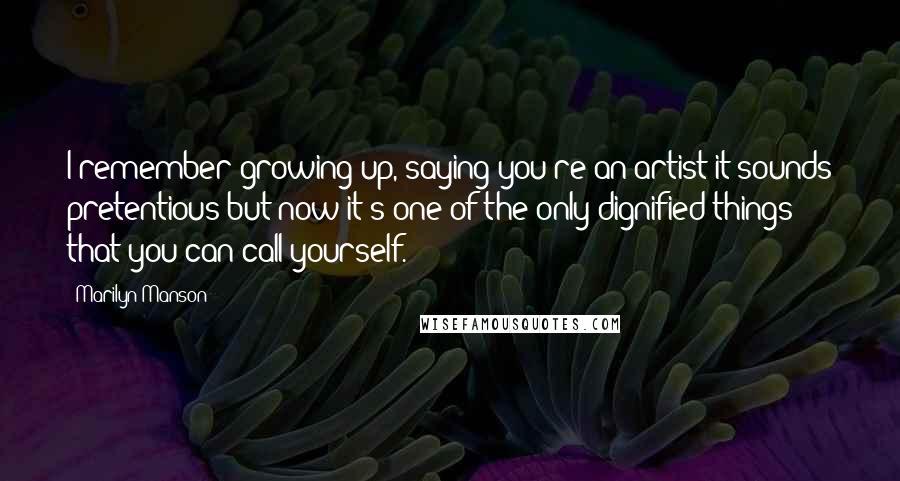 Marilyn Manson Quotes: I remember growing up, saying you're an artist it sounds pretentious but now it's one of the only dignified things that you can call yourself.