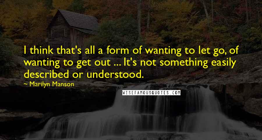 Marilyn Manson Quotes: I think that's all a form of wanting to let go, of wanting to get out ... It's not something easily described or understood.