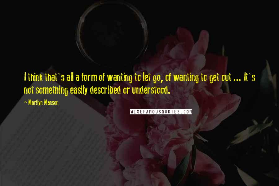 Marilyn Manson Quotes: I think that's all a form of wanting to let go, of wanting to get out ... It's not something easily described or understood.