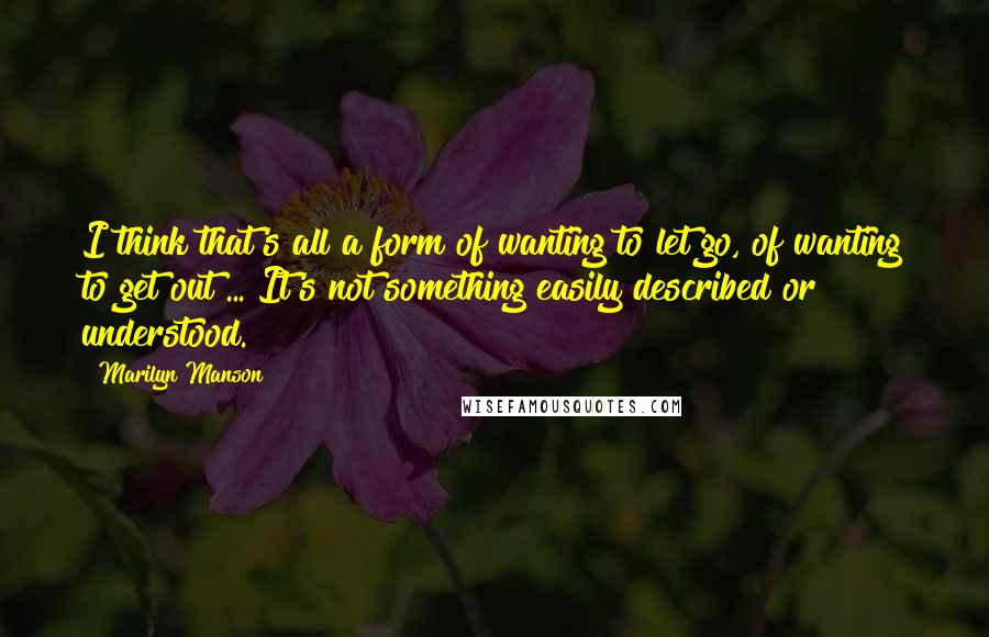 Marilyn Manson Quotes: I think that's all a form of wanting to let go, of wanting to get out ... It's not something easily described or understood.