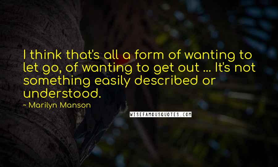 Marilyn Manson Quotes: I think that's all a form of wanting to let go, of wanting to get out ... It's not something easily described or understood.