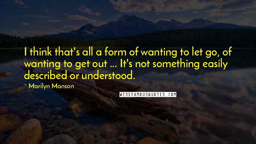 Marilyn Manson Quotes: I think that's all a form of wanting to let go, of wanting to get out ... It's not something easily described or understood.