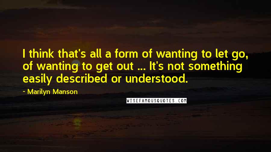 Marilyn Manson Quotes: I think that's all a form of wanting to let go, of wanting to get out ... It's not something easily described or understood.