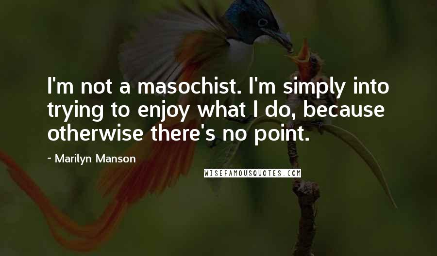 Marilyn Manson Quotes: I'm not a masochist. I'm simply into trying to enjoy what I do, because otherwise there's no point.