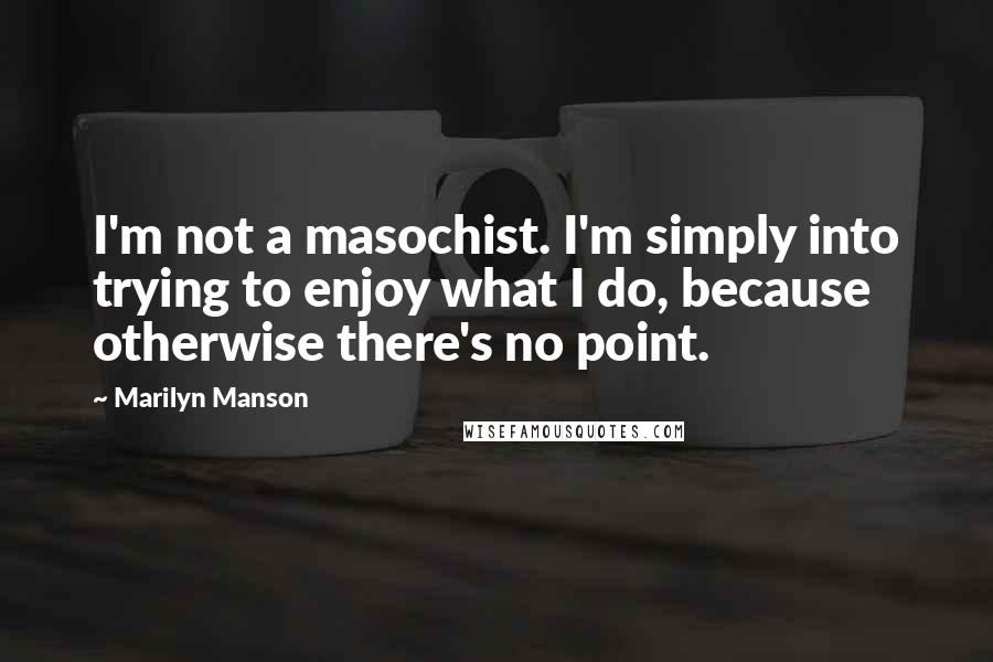 Marilyn Manson Quotes: I'm not a masochist. I'm simply into trying to enjoy what I do, because otherwise there's no point.