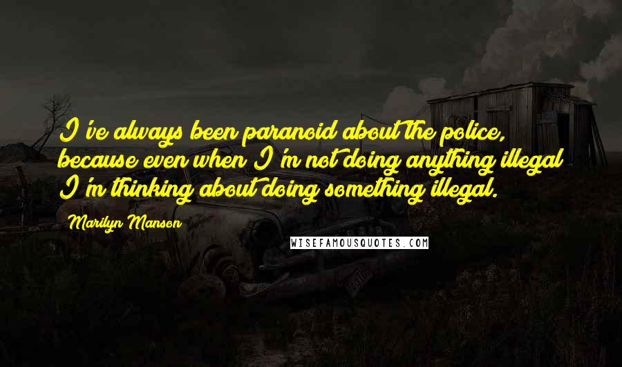 Marilyn Manson Quotes: I've always been paranoid about the police, because even when I'm not doing anything illegal I'm thinking about doing something illegal.