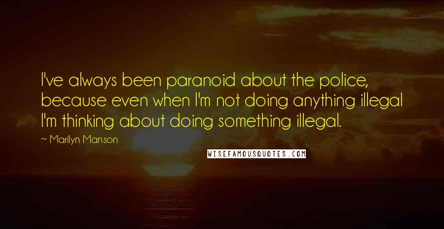 Marilyn Manson Quotes: I've always been paranoid about the police, because even when I'm not doing anything illegal I'm thinking about doing something illegal.