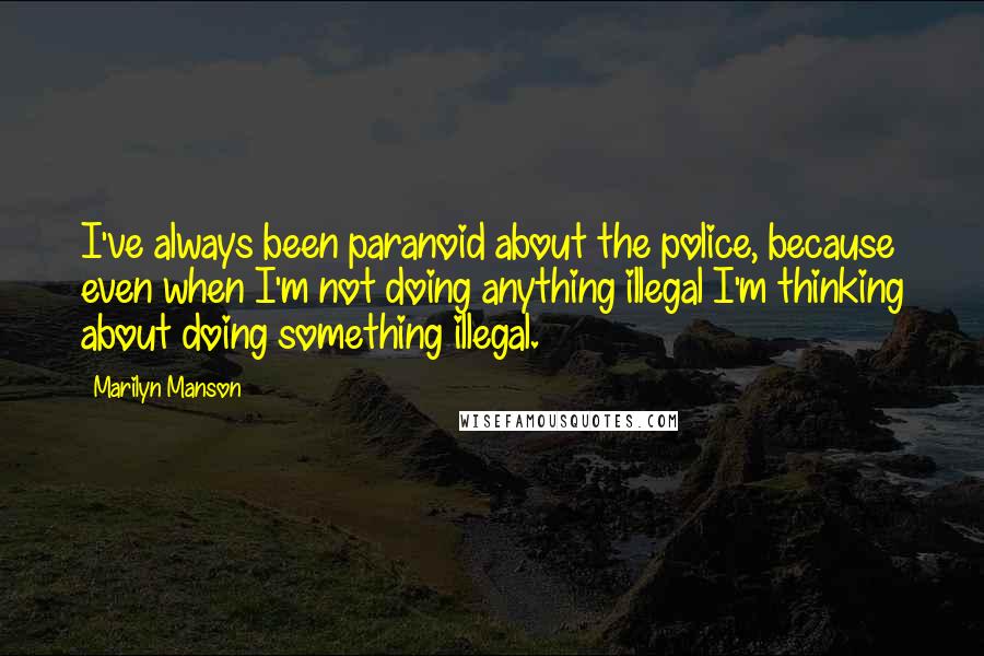 Marilyn Manson Quotes: I've always been paranoid about the police, because even when I'm not doing anything illegal I'm thinking about doing something illegal.