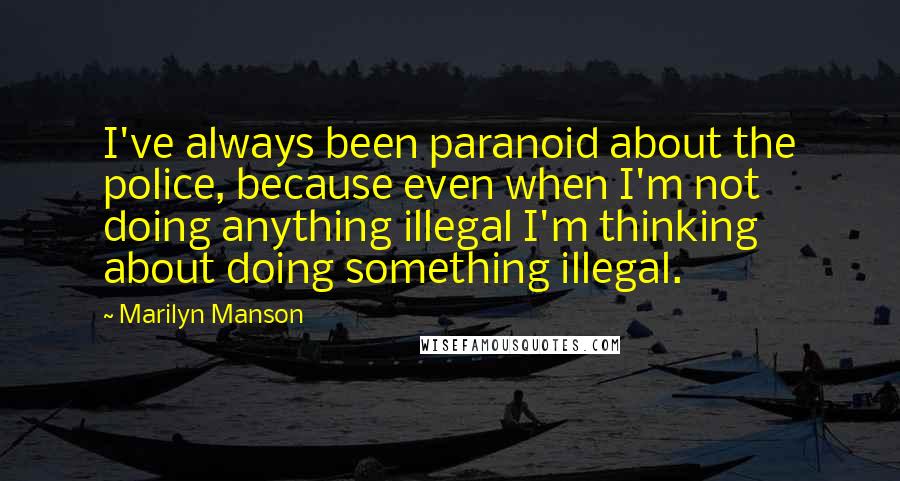 Marilyn Manson Quotes: I've always been paranoid about the police, because even when I'm not doing anything illegal I'm thinking about doing something illegal.