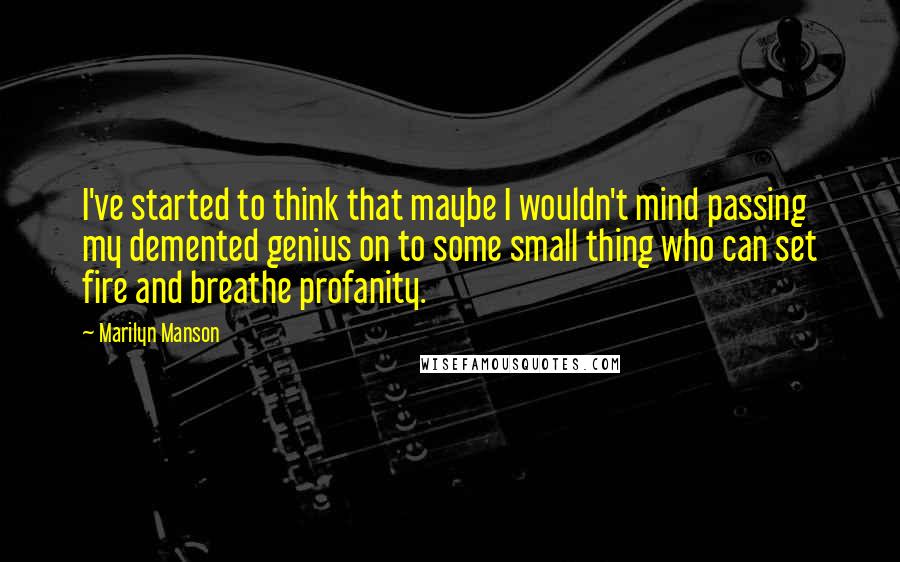 Marilyn Manson Quotes: I've started to think that maybe I wouldn't mind passing my demented genius on to some small thing who can set fire and breathe profanity.