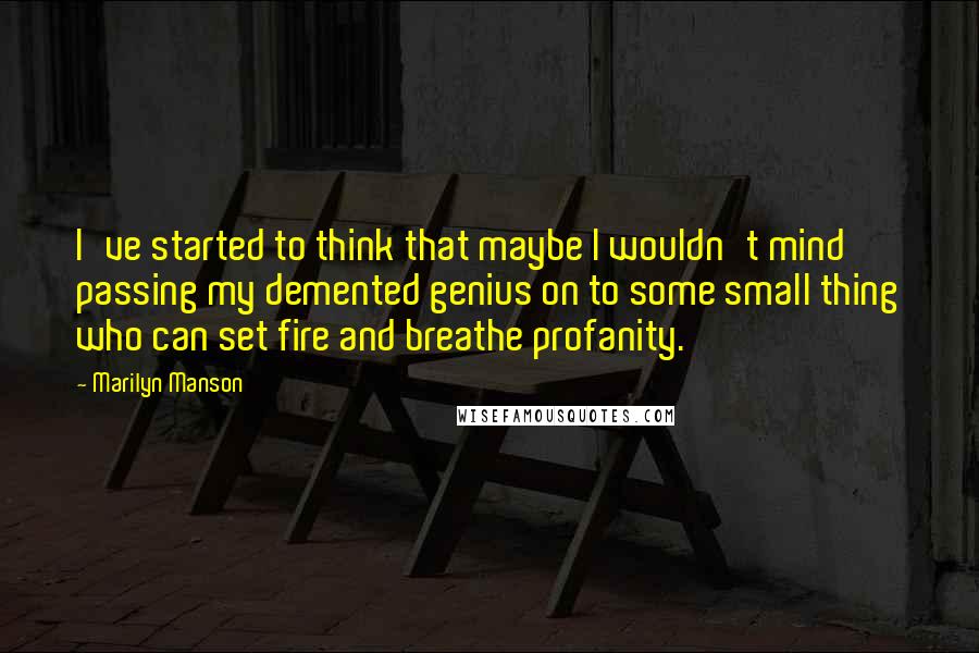 Marilyn Manson Quotes: I've started to think that maybe I wouldn't mind passing my demented genius on to some small thing who can set fire and breathe profanity.