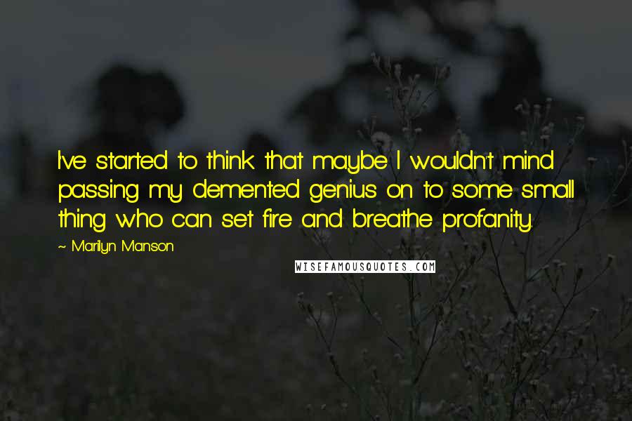 Marilyn Manson Quotes: I've started to think that maybe I wouldn't mind passing my demented genius on to some small thing who can set fire and breathe profanity.