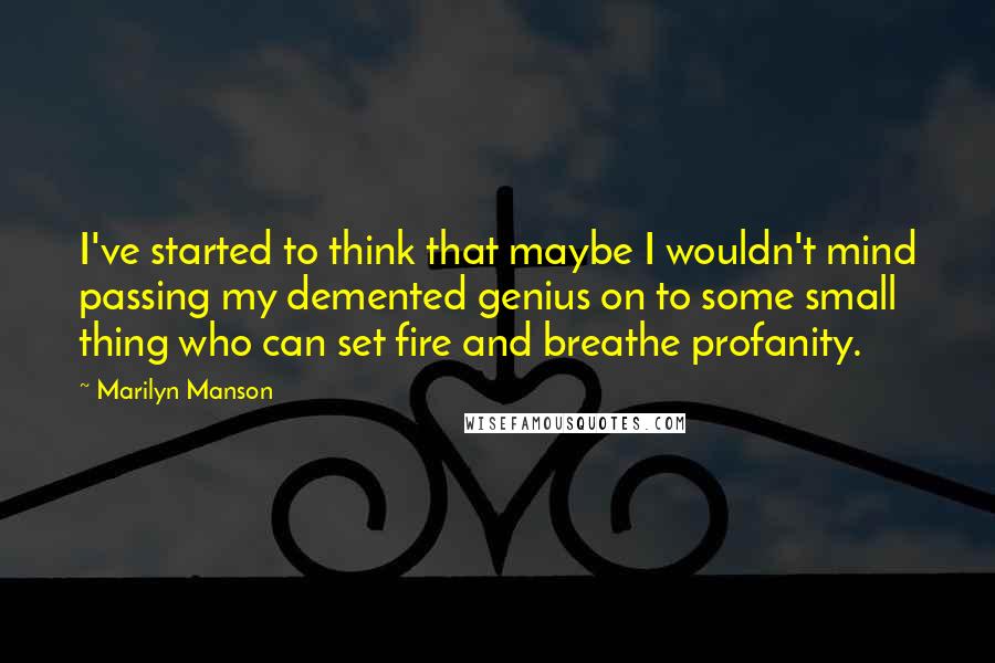 Marilyn Manson Quotes: I've started to think that maybe I wouldn't mind passing my demented genius on to some small thing who can set fire and breathe profanity.