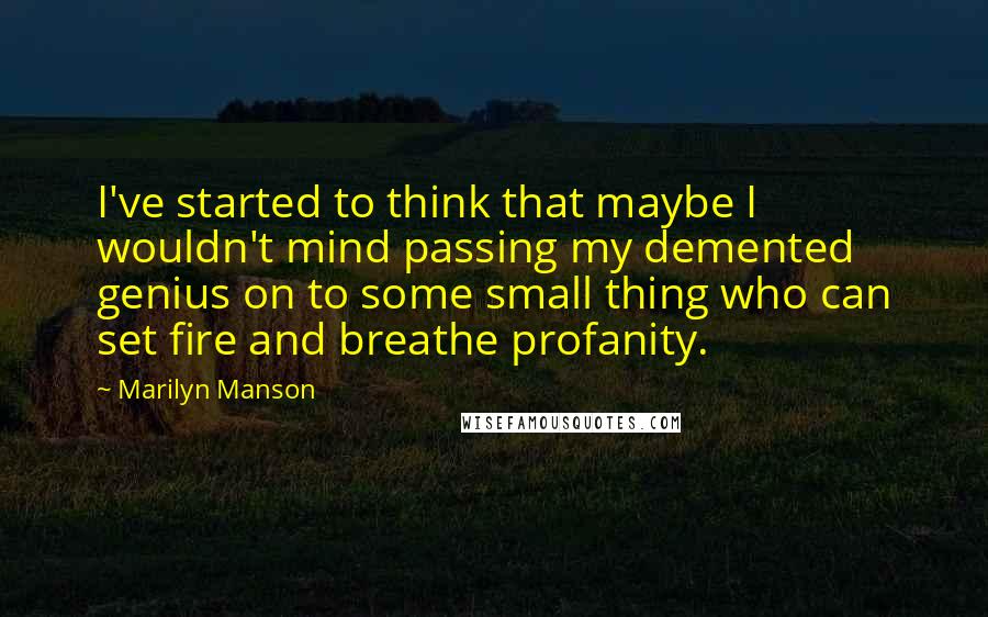 Marilyn Manson Quotes: I've started to think that maybe I wouldn't mind passing my demented genius on to some small thing who can set fire and breathe profanity.