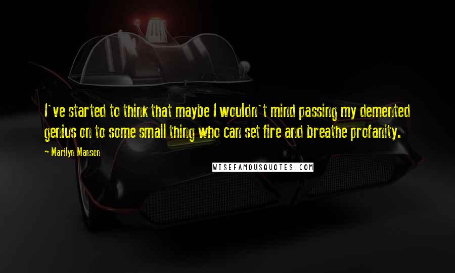 Marilyn Manson Quotes: I've started to think that maybe I wouldn't mind passing my demented genius on to some small thing who can set fire and breathe profanity.