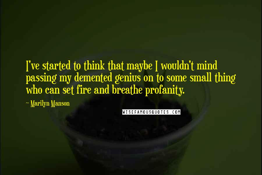 Marilyn Manson Quotes: I've started to think that maybe I wouldn't mind passing my demented genius on to some small thing who can set fire and breathe profanity.