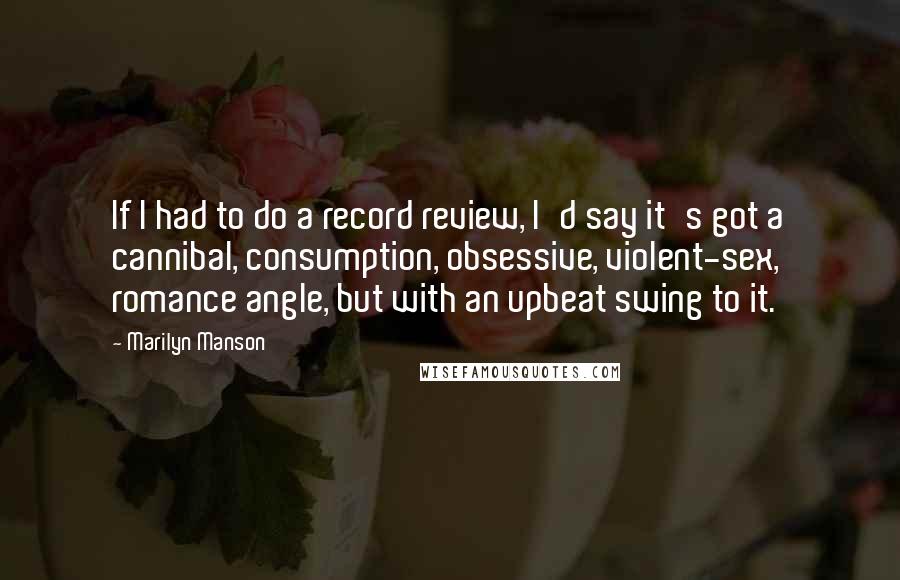 Marilyn Manson Quotes: If I had to do a record review, I'd say it's got a cannibal, consumption, obsessive, violent-sex, romance angle, but with an upbeat swing to it.