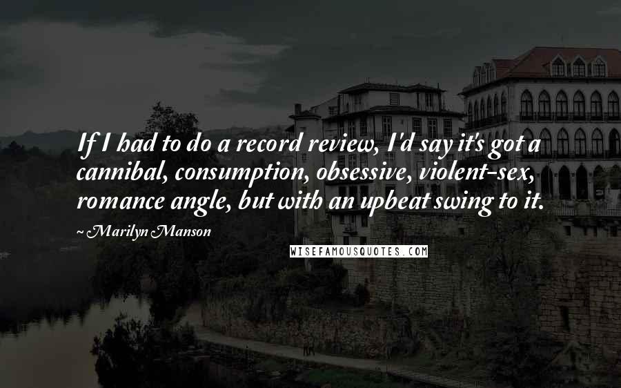 Marilyn Manson Quotes: If I had to do a record review, I'd say it's got a cannibal, consumption, obsessive, violent-sex, romance angle, but with an upbeat swing to it.