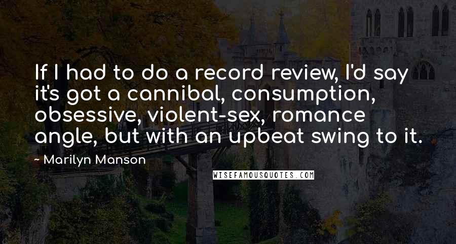 Marilyn Manson Quotes: If I had to do a record review, I'd say it's got a cannibal, consumption, obsessive, violent-sex, romance angle, but with an upbeat swing to it.