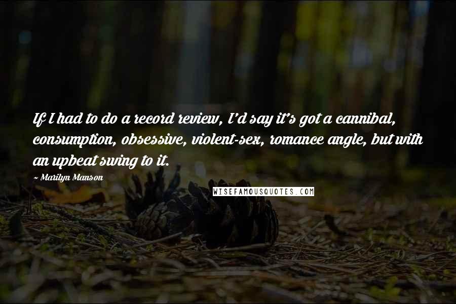 Marilyn Manson Quotes: If I had to do a record review, I'd say it's got a cannibal, consumption, obsessive, violent-sex, romance angle, but with an upbeat swing to it.