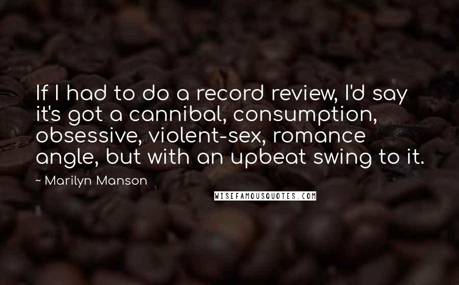 Marilyn Manson Quotes: If I had to do a record review, I'd say it's got a cannibal, consumption, obsessive, violent-sex, romance angle, but with an upbeat swing to it.