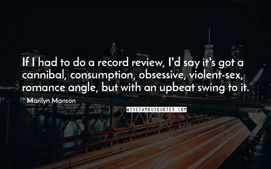 Marilyn Manson Quotes: If I had to do a record review, I'd say it's got a cannibal, consumption, obsessive, violent-sex, romance angle, but with an upbeat swing to it.