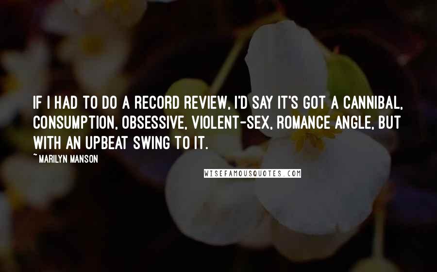 Marilyn Manson Quotes: If I had to do a record review, I'd say it's got a cannibal, consumption, obsessive, violent-sex, romance angle, but with an upbeat swing to it.