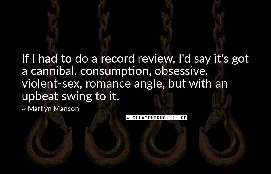 Marilyn Manson Quotes: If I had to do a record review, I'd say it's got a cannibal, consumption, obsessive, violent-sex, romance angle, but with an upbeat swing to it.