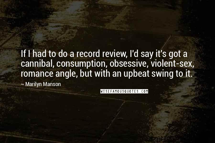 Marilyn Manson Quotes: If I had to do a record review, I'd say it's got a cannibal, consumption, obsessive, violent-sex, romance angle, but with an upbeat swing to it.