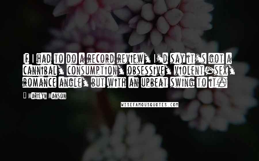 Marilyn Manson Quotes: If I had to do a record review, I'd say it's got a cannibal, consumption, obsessive, violent-sex, romance angle, but with an upbeat swing to it.