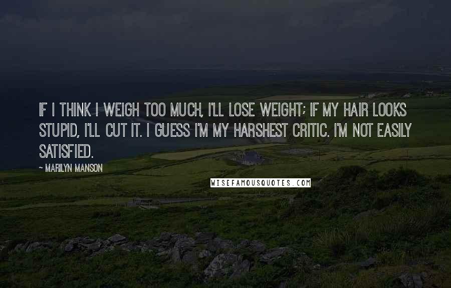 Marilyn Manson Quotes: If I think I weigh too much, I'll lose weight; if my hair looks stupid, I'll cut it. I guess I'm my harshest critic. I'm not easily satisfied.