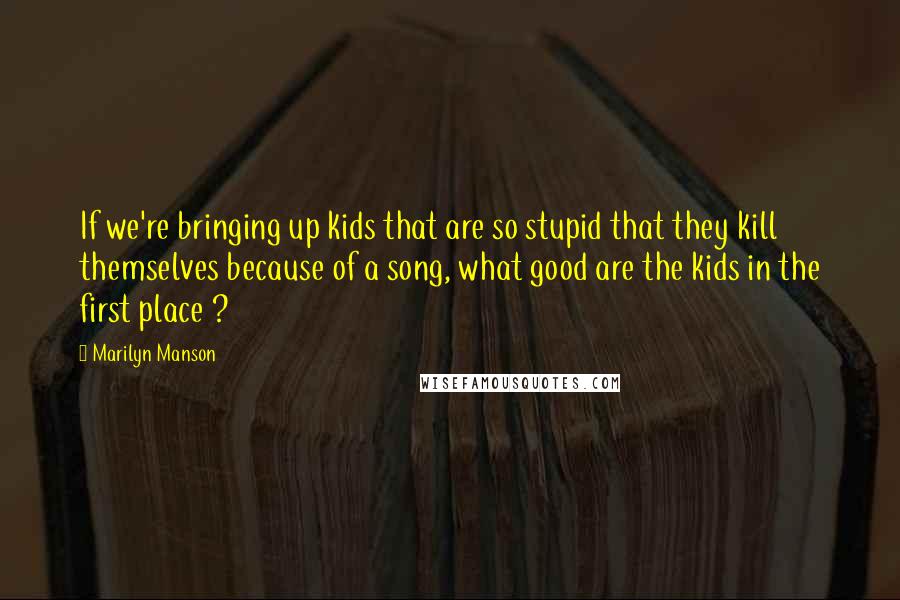 Marilyn Manson Quotes: If we're bringing up kids that are so stupid that they kill themselves because of a song, what good are the kids in the first place ?
