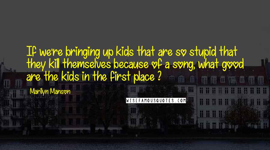 Marilyn Manson Quotes: If we're bringing up kids that are so stupid that they kill themselves because of a song, what good are the kids in the first place ?