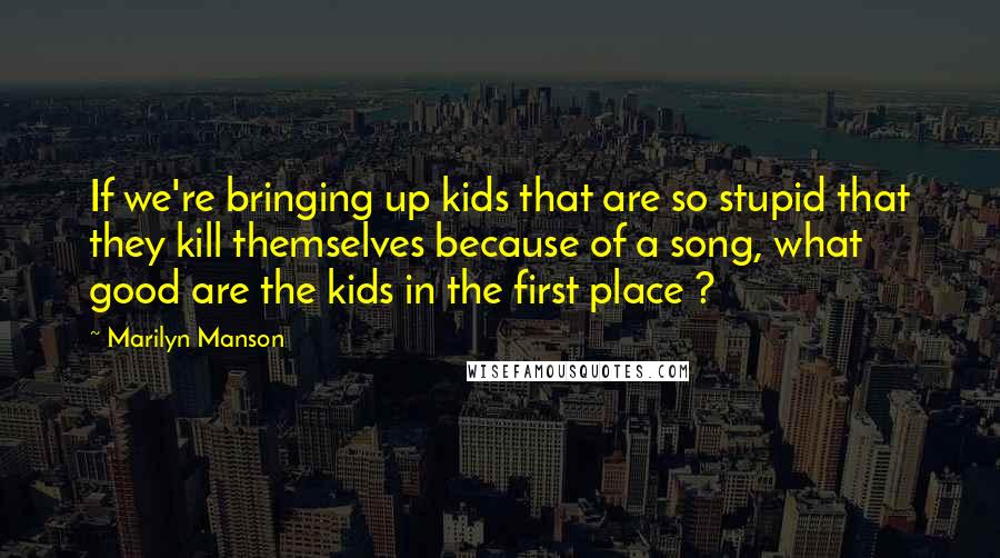 Marilyn Manson Quotes: If we're bringing up kids that are so stupid that they kill themselves because of a song, what good are the kids in the first place ?